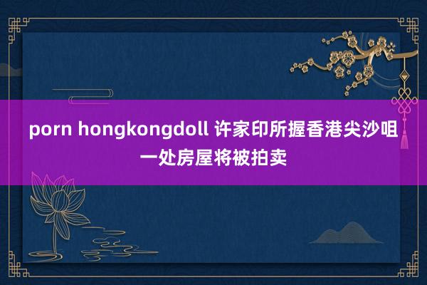 porn hongkongdoll 许家印所握香港尖沙咀一处房屋将被拍卖