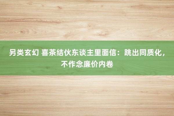 另类玄幻 喜茶结伙东谈主里面信：跳出同质化，不作念廉价内卷