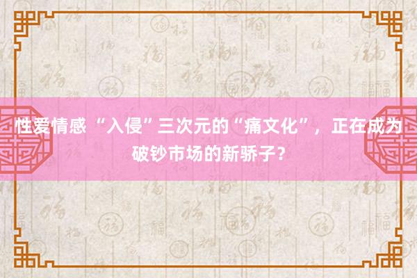 性爱情感 “入侵”三次元的“痛文化”，正在成为破钞市场的新骄子？