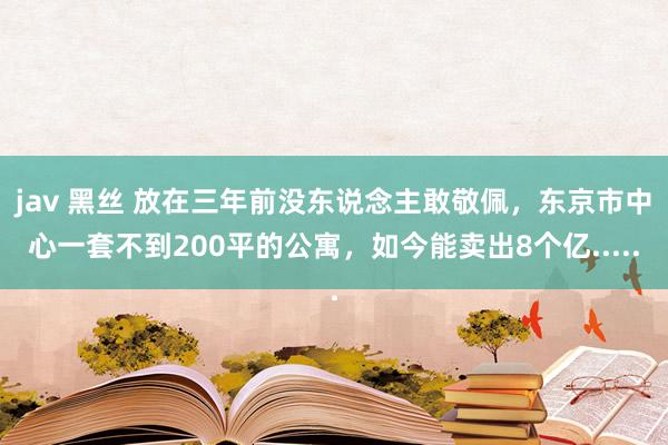 jav 黑丝 放在三年前没东说念主敢敬佩，东京市中心一套不到200平的公寓，如今能卖出8个亿.....