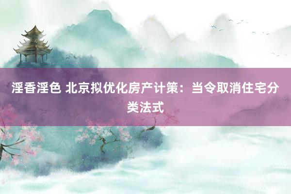 淫香淫色 北京拟优化房产计策：当令取消住宅分类法式