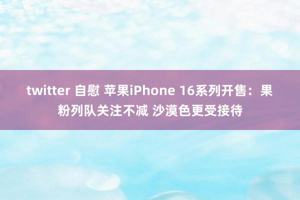 twitter 自慰 苹果iPhone 16系列开售：果粉列队关注不减 沙漠色更受接待