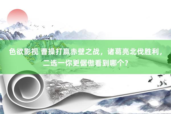 色欲影视 曹操打赢赤壁之战，诸葛亮北伐胜利，二选一你更倨傲看到哪个？