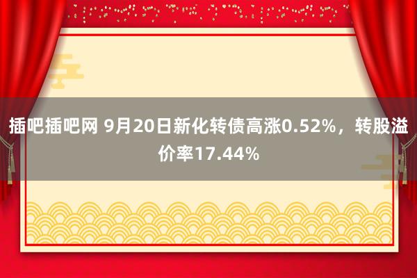 插吧插吧网 9月20日新化转债高涨0.52%，转股溢价率17.44%