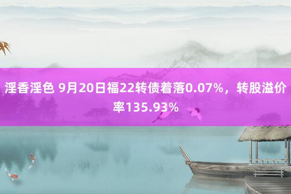 淫香淫色 9月20日福22转债着落0.07%，转股溢价率135.93%