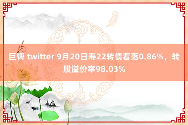 巨臀 twitter 9月20日寿22转债着落0.86%，转股溢价率98.03%