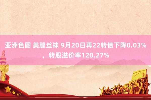 亚洲色图 美腿丝袜 9月20日再22转债下降0.03%，转股溢价率120.27%