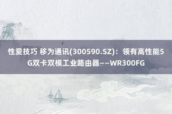 性爱技巧 移为通讯(300590.SZ)：领有高性能5G双卡双模工业路由器——WR300FG