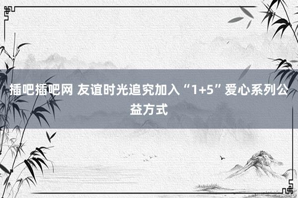 插吧插吧网 友谊时光追究加入“1+5”爱心系列公益方式