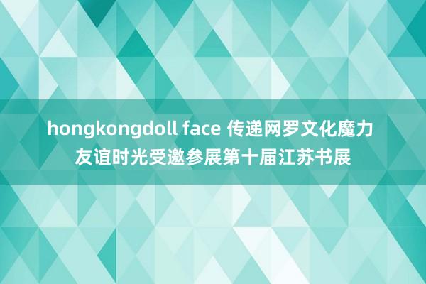 hongkongdoll face 传递网罗文化魔力 友谊时光受邀参展第十届江苏书展