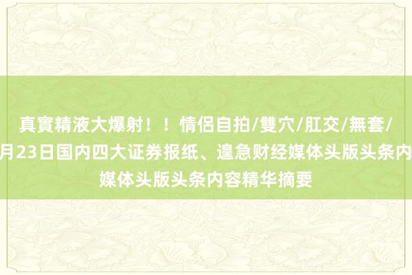 真實精液大爆射！！情侶自拍/雙穴/肛交/無套/大量噴精 9月23日国内四大证券报纸、遑急财经媒体头版头条内容精华摘要