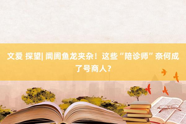 文爱 探望| 阛阓鱼龙夹杂！这些“陪诊师”奈何成了号商人？