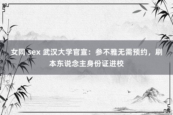 女同 sex 武汉大学官宣：参不雅无需预约，刷本东说念主身份证进校