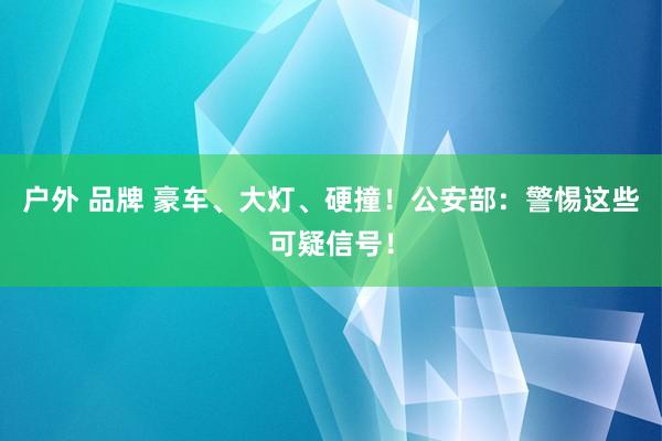 户外 品牌 豪车、大灯、硬撞！公安部：警惕这些可疑信号！