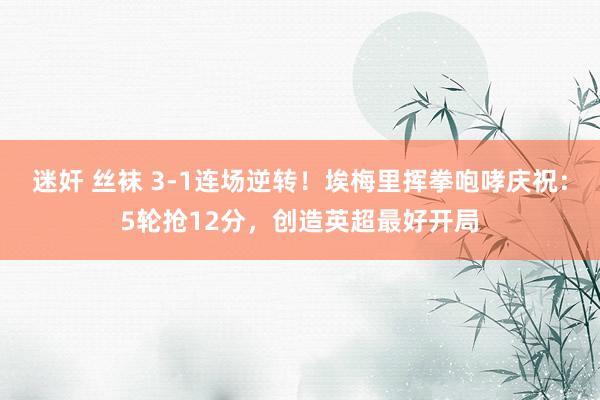 迷奸 丝袜 3-1连场逆转！埃梅里挥拳咆哮庆祝：5轮抢12分，创造英超最好开局