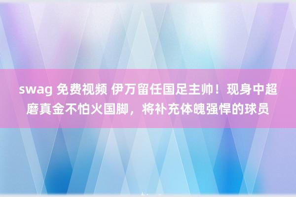 swag 免费视频 伊万留任国足主帅！现身中超磨真金不怕火国脚，将补充体魄强悍的球员