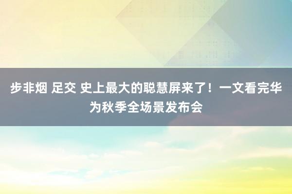 步非烟 足交 史上最大的聪慧屏来了！一文看完华为秋季全场景发布会