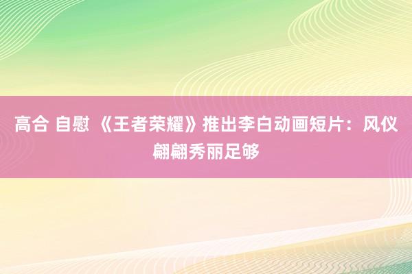 高合 自慰 《王者荣耀》推出李白动画短片：风仪翩翩秀丽足够