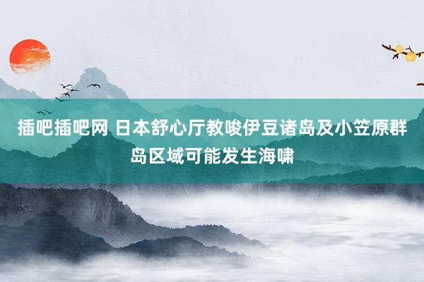 插吧插吧网 日本舒心厅教唆伊豆诸岛及小笠原群岛区域可能发生海啸