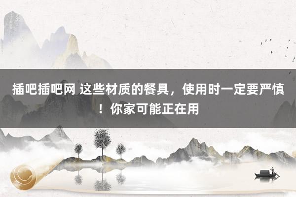 插吧插吧网 这些材质的餐具，使用时一定要严慎！你家可能正在用