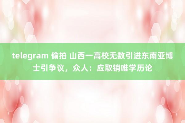 telegram 偷拍 山西一高校无数引进东南亚博士引争议，众人：应取销唯学历论