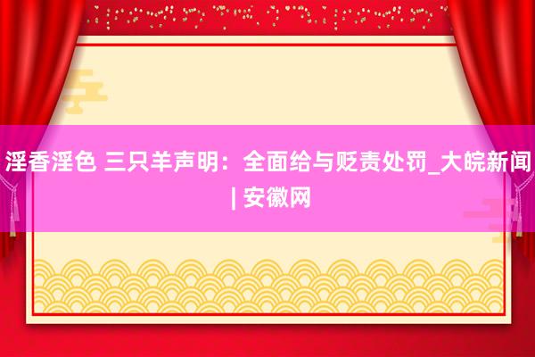 淫香淫色 三只羊声明：全面给与贬责处罚_大皖新闻 | 安徽网