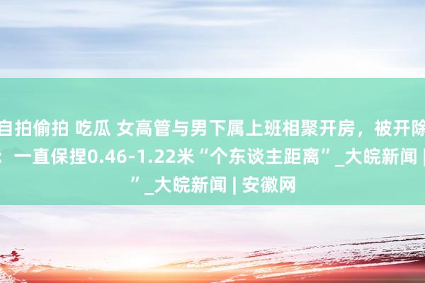 自拍偷拍 吃瓜 女高管与男下属上班相聚开房，被开除后辩称：一直保捏0.46-1.22米“个东谈主距离”_大皖新闻 | 安徽网