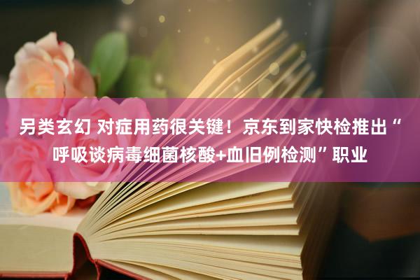 另类玄幻 对症用药很关键！京东到家快检推出“呼吸谈病毒细菌核酸+血旧例检测”职业