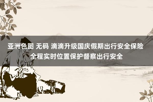 亚洲色图 无码 滴滴升级国庆假期出行安全保险 全程实时位置保护督察出行安全