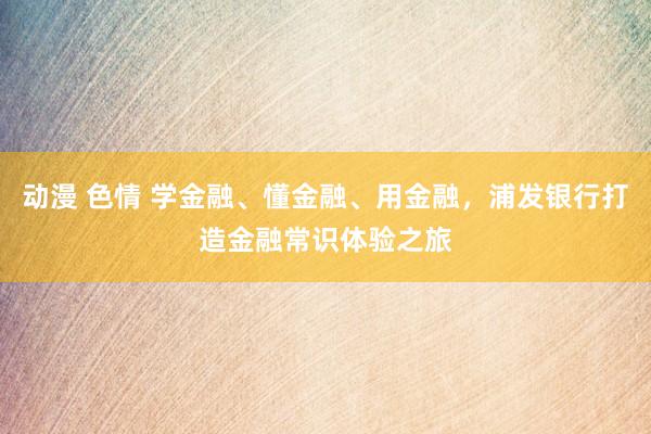 动漫 色情 学金融、懂金融、用金融，浦发银行打造金融常识体验之旅