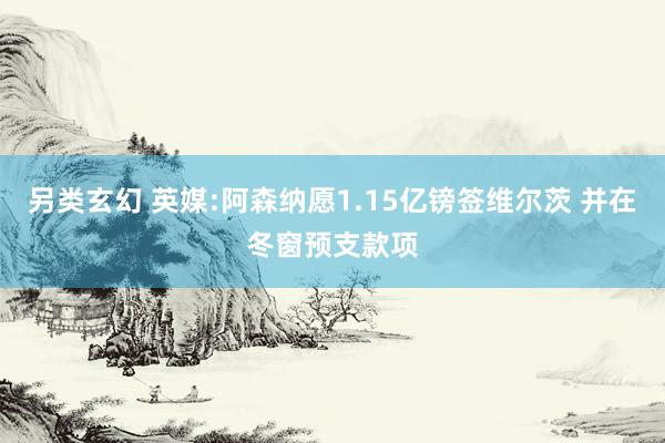 另类玄幻 英媒:阿森纳愿1.15亿镑签维尔茨 并在冬窗预支款项