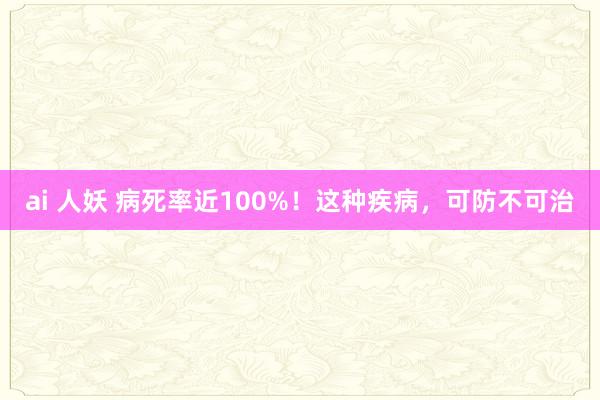 ai 人妖 病死率近100%！这种疾病，可防不可治