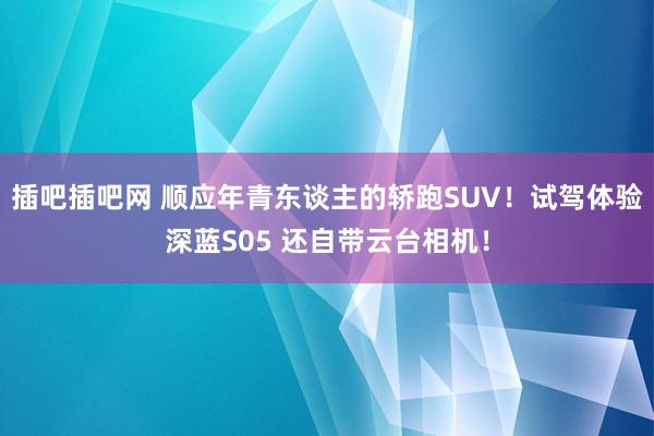 插吧插吧网 顺应年青东谈主的轿跑SUV！试驾体验深蓝S05 还自带云台相机！