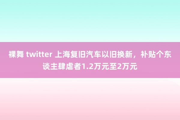 裸舞 twitter 上海复旧汽车以旧换新，补贴个东谈主肆虐者1.2万元至2万元