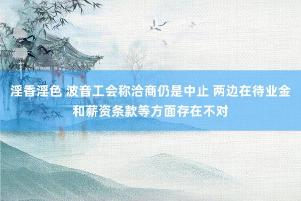 淫香淫色 波音工会称洽商仍是中止 两边在待业金和薪资条款等方面存在不对