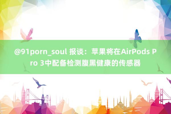 @91porn_soul 报谈：苹果将在AirPods Pro 3中配备检测腹黑健康的传感器