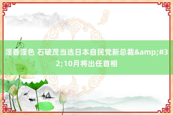 淫香淫色 石破茂当选日本自民党新总裁&#32;10月将出任首相