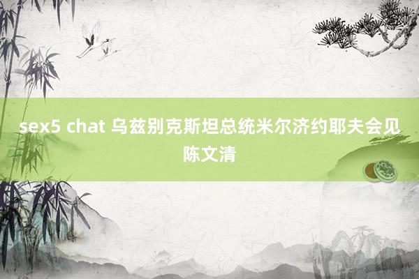 sex5 chat 乌兹别克斯坦总统米尔济约耶夫会见陈文清