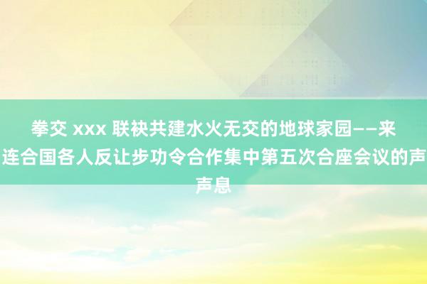 拳交 xxx 联袂共建水火无交的地球家园——来自连合国各人反让步功令合作集中第五次合座会议的声息