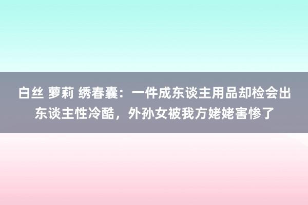 白丝 萝莉 绣春囊：一件成东谈主用品却检会出东谈主性冷酷，外孙女被我方姥姥害惨了