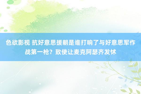 色欲影视 抗好意思援朝是谁打响了与好意思军作战第一枪？致使让麦克阿瑟齐发怵