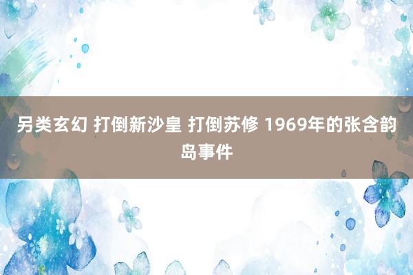 另类玄幻 打倒新沙皇 打倒苏修 1969年的张含韵岛事件