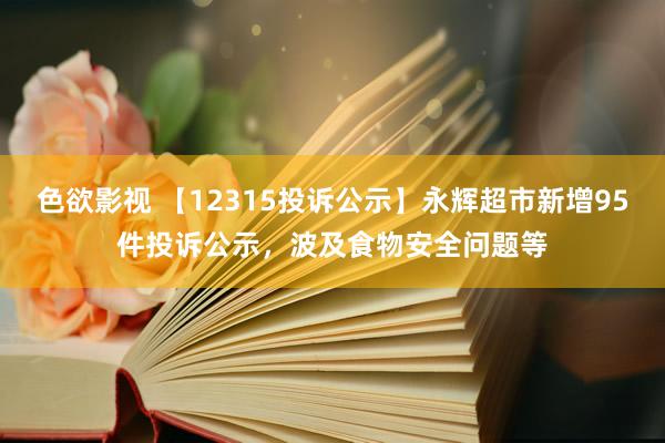 色欲影视 【12315投诉公示】永辉超市新增95件投诉公示，波及食物安全问题等