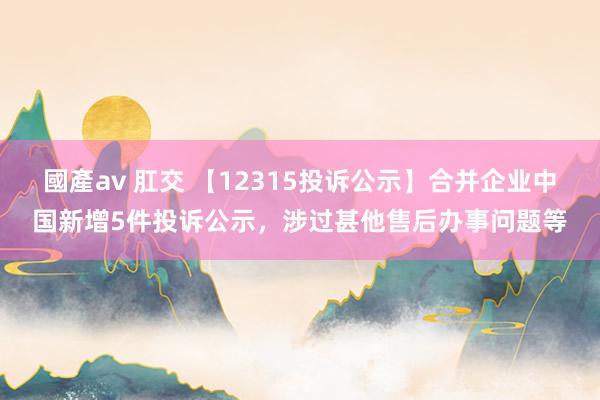 國產av 肛交 【12315投诉公示】合并企业中国新增5件投诉公示，涉过甚他售后办事问题等