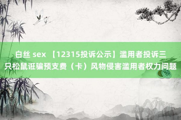 白丝 sex 【12315投诉公示】滥用者投诉三只松鼠诳骗预支费（卡）风物侵害滥用者权力问题