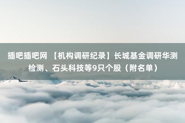 插吧插吧网 【机构调研纪录】长城基金调研华测检测、石头科技等9只个股（附名单）