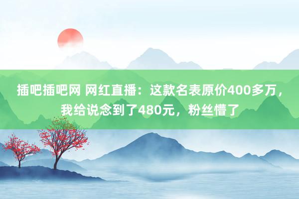 插吧插吧网 网红直播：这款名表原价400多万，我给说念到了480元，粉丝懵了