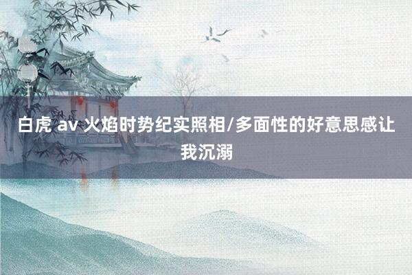 白虎 av 火焰时势纪实照相/多面性的好意思感让我沉溺