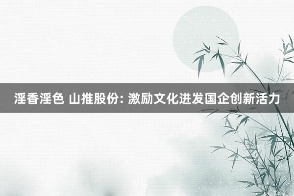 淫香淫色 山推股份: 激励文化迸发国企创新活力