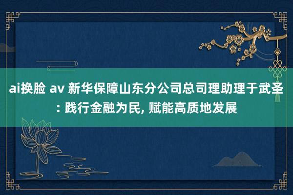 ai换脸 av 新华保障山东分公司总司理助理于武圣: 践行金融为民， 赋能高质地发展